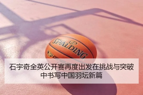 石宇奇全英公开赛再度出发在挑战与突破中书写中国羽坛新篇