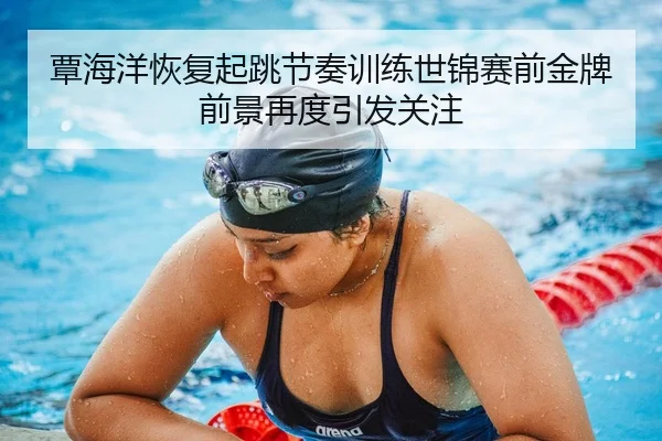覃海洋恢复起跳节奏训练世锦赛前金牌前景再度引发关注