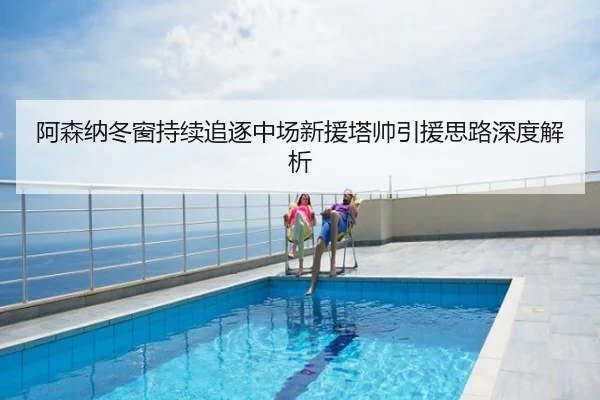 阿森纳冬窗持续追逐中场新援塔帅引援思路深度解析