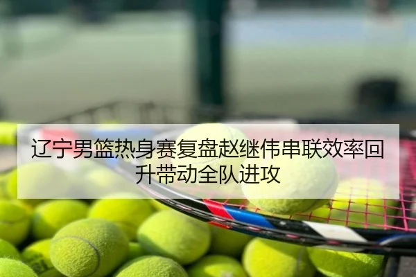 辽宁男篮热身赛复盘赵继伟串联效率回升带动全队进攻