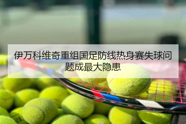 伊万科维奇重组国足防线热身赛失球问题成最大隐患